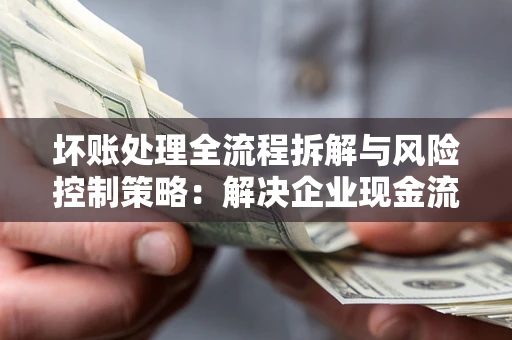 武汉坏账处理全流程拆解与风险控制策略：解决企业现金流顽疾的实战指南