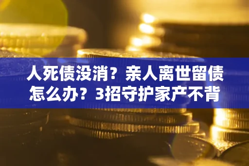 武汉人死债没消？亲人离世留债怎么办？3招守护家产不背锅