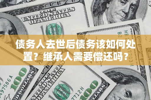 武汉债务人去世后债务该如何处置？继承人需要偿还吗？