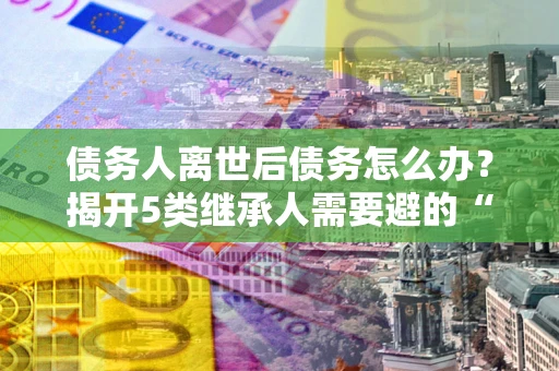 武汉债务人离世后债务怎么办？揭开5类继承人需要避的“坑”