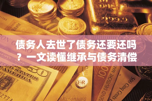 武汉债务人去世了债务还要还吗？一文读懂继承与债务清偿