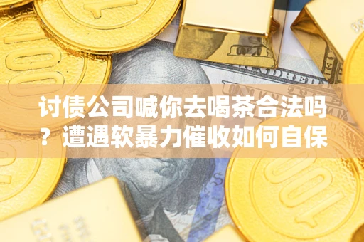 武汉讨债公司喊你去喝茶合法吗？遭遇软暴力催收如何自保？