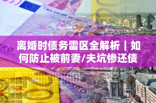 武汉离婚时债务雷区全解析｜如何防止被前妻/夫坑惨还债？